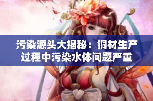 污染源头大揭秘：铜材生产过程中污染水体问题严重