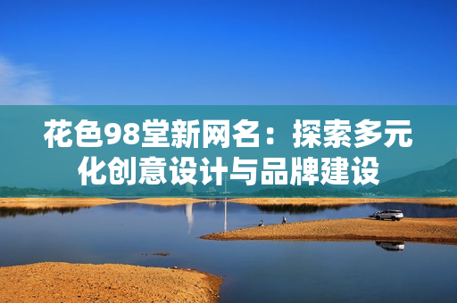 花色98堂新网名：探索多元化创意设计与品牌建设