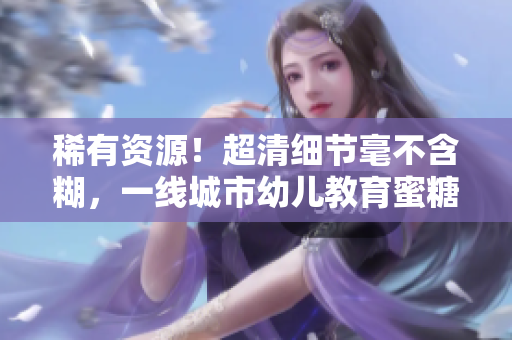稀有资源！超清细节毫不含糊，一线城市幼儿教育蜜糖区！