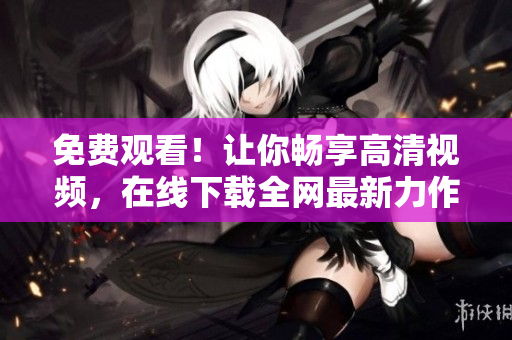免费观看！让你畅享高清视频，在线下载全网最新力作