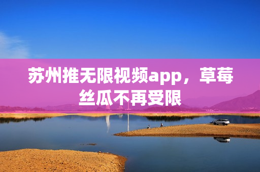 苏州推无限视频app，草莓丝瓜不再受限