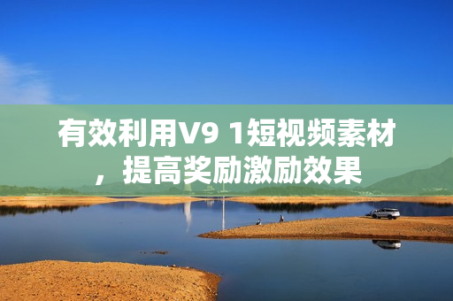 有效利用V9 1短视频素材，提高奖励激励效果