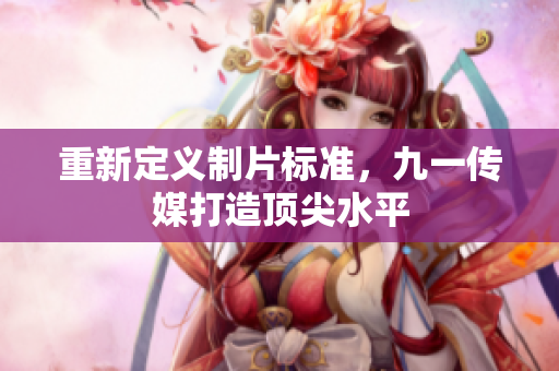 重新定义制片标准，九一传媒打造顶尖水平