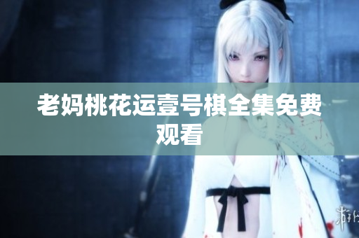 老妈桃花运壹号棋全集免费观看