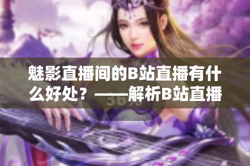 魅影直播间的B站直播有什么好处？——解析B站直播的优势