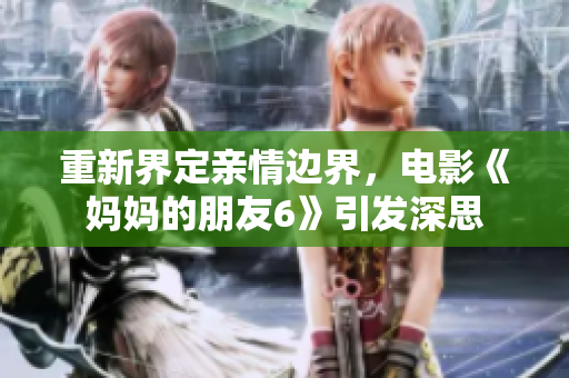 重新界定亲情边界，电影《妈妈的朋友6》引发深思