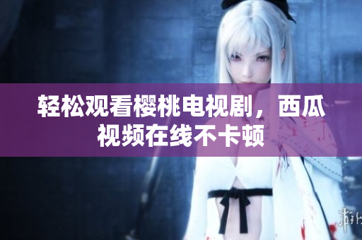 轻松观看樱桃电视剧，西瓜视频在线不卡顿