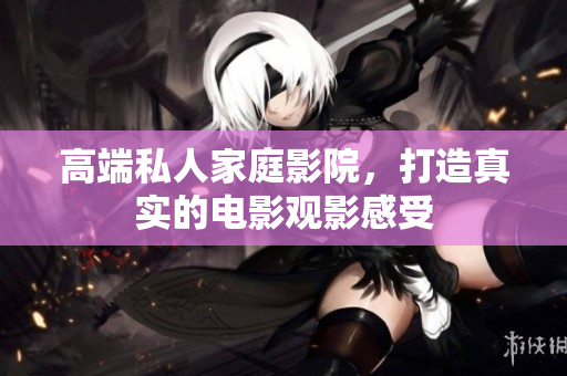 高端私人家庭影院，打造真实的电影观影感受