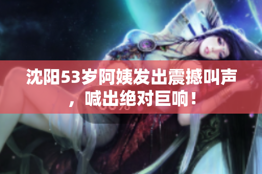 沈阳53岁阿姨发出震撼叫声，喊出绝对巨响！