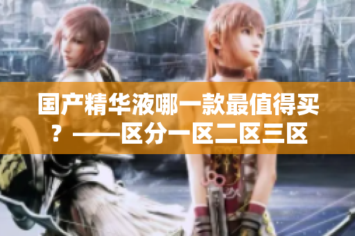 国产精华液哪一款最值得买？——区分一区二区三区