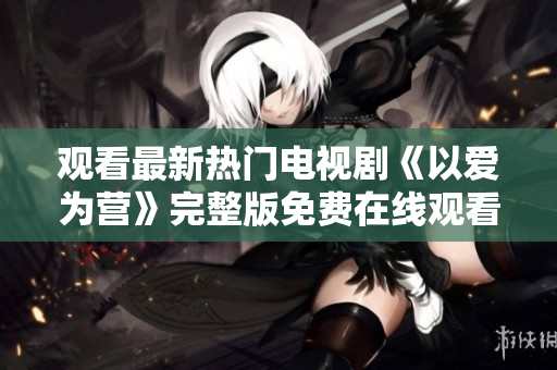 观看最新热门电视剧《以爱为营》完整版免费在线观看