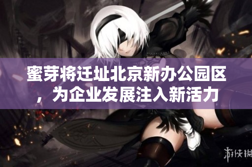 蜜芽将迁址北京新办公园区，为企业发展注入新活力