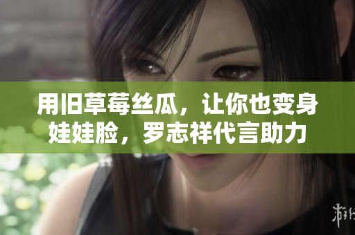 用旧草莓丝瓜，让你也变身娃娃脸，罗志祥代言助力