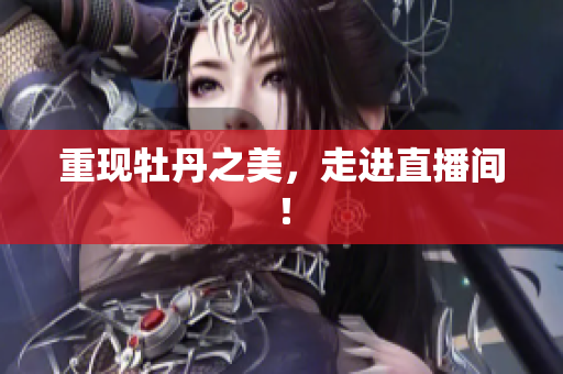 重现牡丹之美，走进直播间！