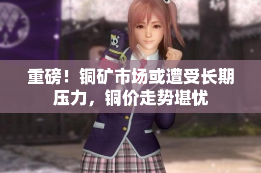 重磅！铜矿市场或遭受长期压力，铜价走势堪忧