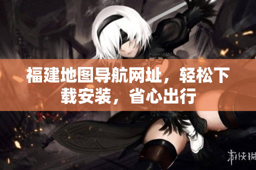福建地图导航网址，轻松下载安装，省心出行