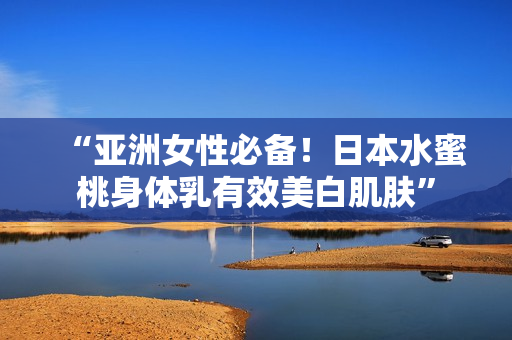 “亚洲女性必备！日本水蜜桃身体乳有效美白肌肤”