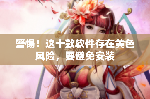 警惕！这十款软件存在黄色风险，要避免安装