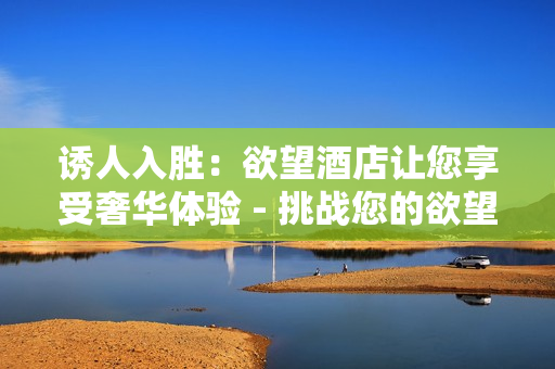 诱人入胜：欲望酒店让您享受奢华体验 - 挑战您的欲望，让欲望酒店带您进入奢华世界