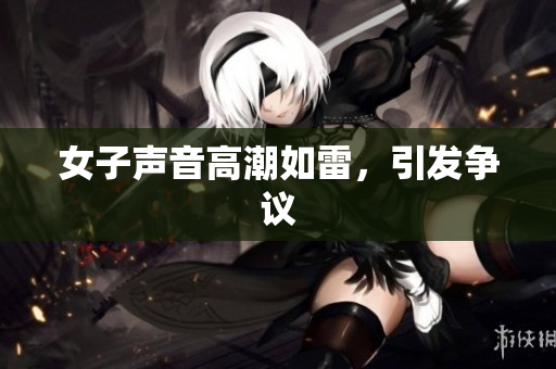 女子声音高潮如雷，引发争议
