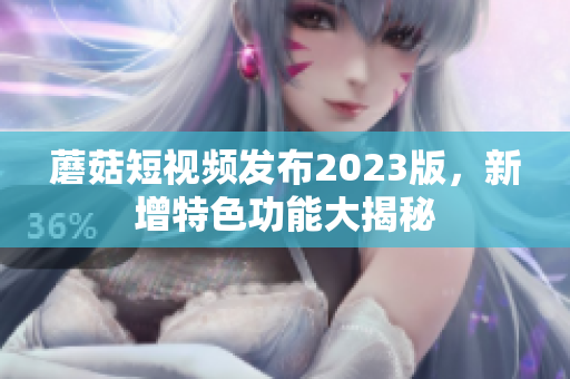 蘑菇短视频发布2023版，新增特色功能大揭秘