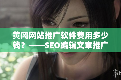 黄冈网站推广软件费用多少钱？——SEO编辑文章推广经验分享