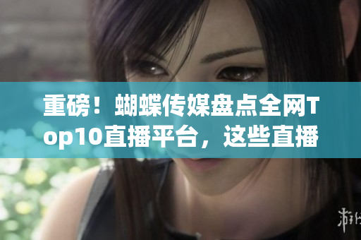 重磅！蝴蝶传媒盘点全网Top10直播平台，这些直播平台值得你信赖！
