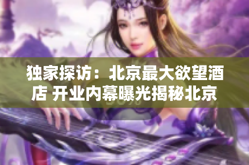 独家探访：北京最大欲望酒店 开业内幕曝光揭秘北京最大欲望酒店开业内幕