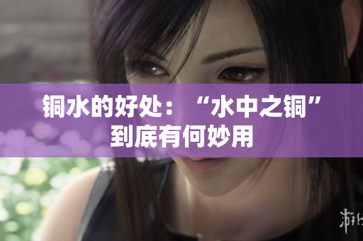 铜水的好处：“水中之铜”到底有何妙用