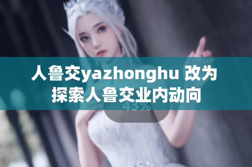 人鲁交yazhonghu 改为 探索人鲁交业内动向