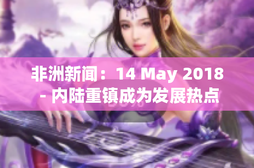 非洲新闻：14 May 2018 - 内陆重镇成为发展热点