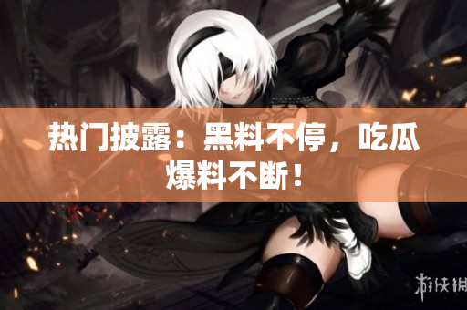 热门披露：黑料不停，吃瓜爆料不断！