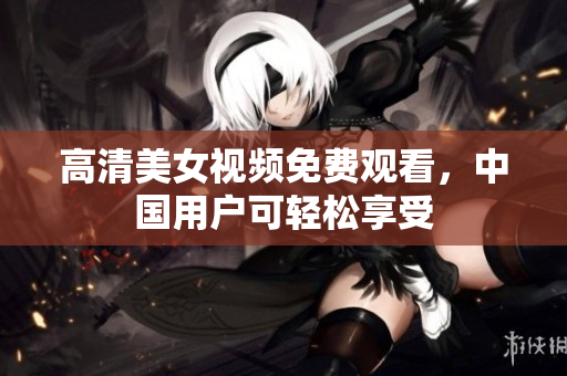 高清美女视频免费观看，中国用户可轻松享受