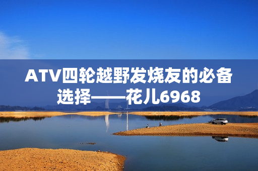 ATV四轮越野发烧友的必备选择——花儿6968