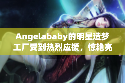 Angelababy的明星造梦工厂受到热烈应援，惊艳亮相！