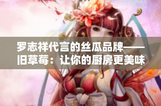 罗志祥代言的丝瓜品牌——旧草莓：让你的厨房更美味