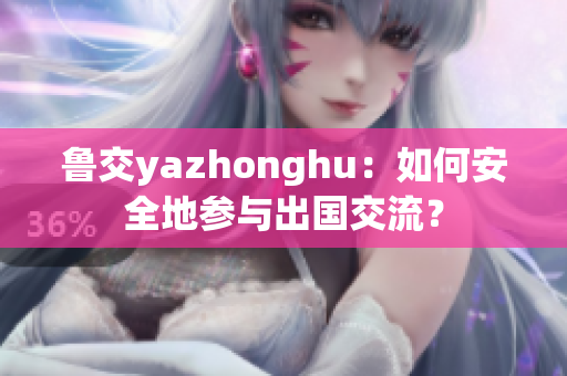 鲁交yazhonghu：如何安全地参与出国交流？