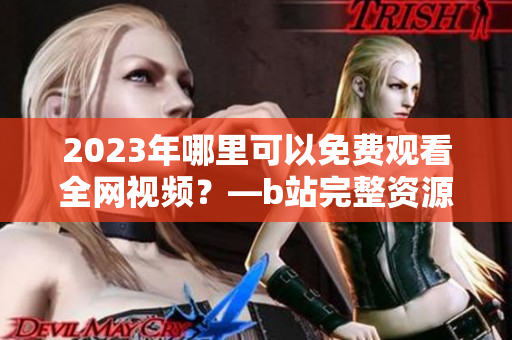 2023年哪里可以免费观看全网视频？—b站完整资源汇总