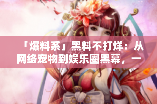 「爆料系」黑料不打烊：从网络宠物到娱乐圈黑幕，一网打尽！