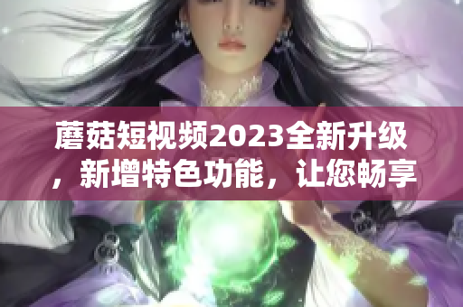 蘑菇短视频2023全新升级，新增特色功能，让您畅享视听乐趣