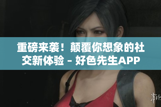 重磅来袭！颠覆你想象的社交新体验 – 好色先生APP