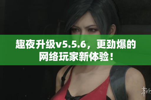 趣夜升级v5.5.6，更劲爆的网络玩家新体验！