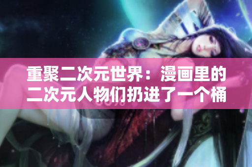 重聚二次元世界：漫画里的二次元人物们扔进了一个桶里！