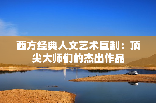 西方经典人文艺术巨制：顶尖大师们的杰出作品