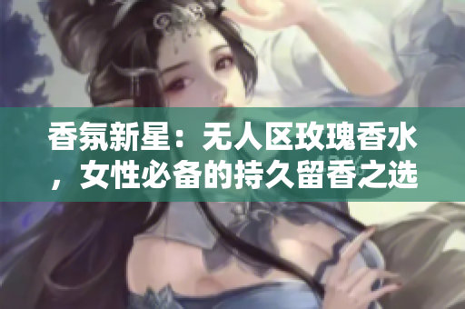 香氛新星：无人区玫瑰香水，女性必备的持久留香之选