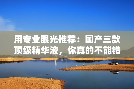 用专业眼光推荐：国产三款顶级精华液，你真的不能错过！