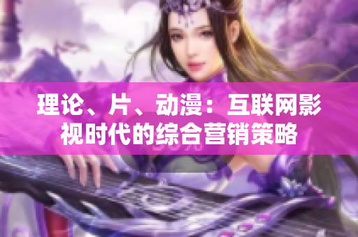 理论、片、动漫：互联网影视时代的综合营销策略