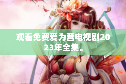 观看免费爱为营电视剧2023年全集。