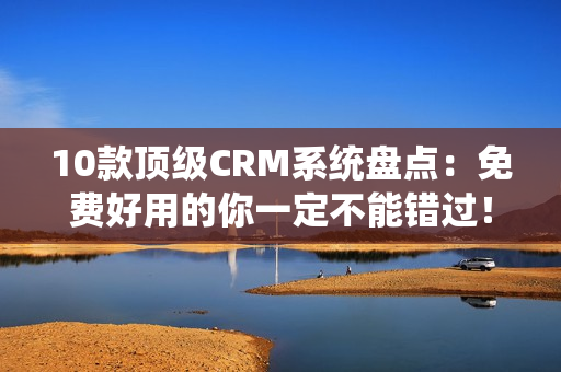 10款顶级CRM系统盘点：免费好用的你一定不能错过！