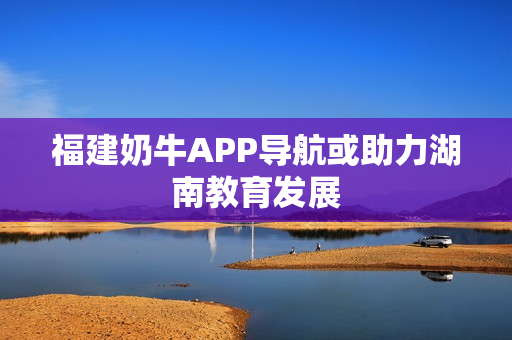 福建奶牛APP导航或助力湖南教育发展